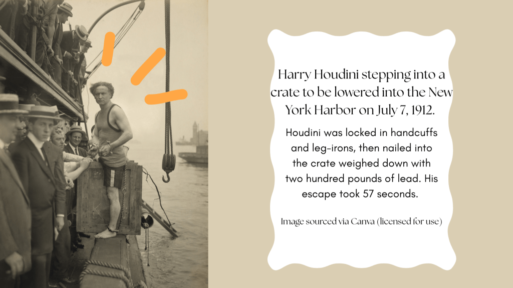 Harry Houdini Stepping into a crate to be lowered into the new york harbor on july 7, 1912. Houdini was locked in handcuffs and leg-irons, then nailed into the crate weighed down with two hundred pounds of lead. His escape took 57 seconds.